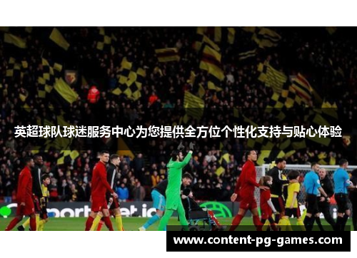 英超球队球迷服务中心为您提供全方位个性化支持与贴心体验